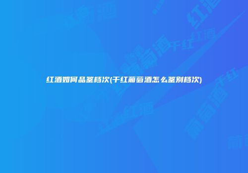 红酒如何品鉴档次(干红葡萄酒怎么鉴别档次)