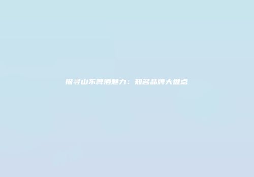 探寻山东啤酒魅力：知名品牌大盘点