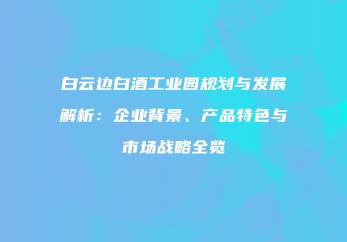 白云边白酒工业园规划与发展解析：企业背景、产品特色与市场战略全览