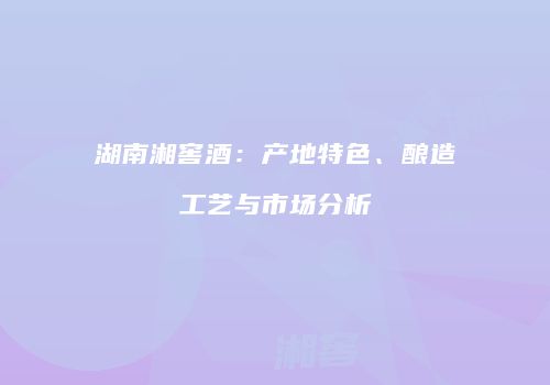 湖南湘窖酒：产地特色、酿造工艺与市场分析