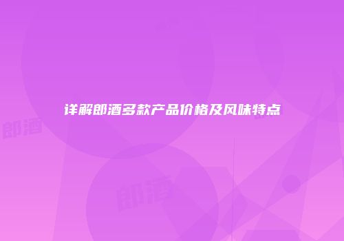 详解郎酒多款产品价格及风味特点