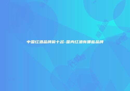 中国红酒品牌前十名-国内红酒有哪些品牌