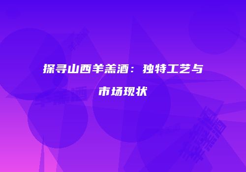 探寻山西羊羔酒：独特工艺与市场现状