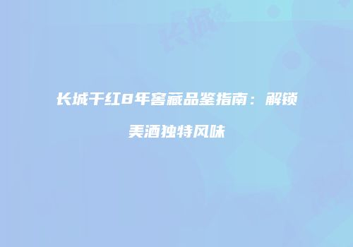 长城干红8年窖藏品鉴指南：解锁美酒独特风味