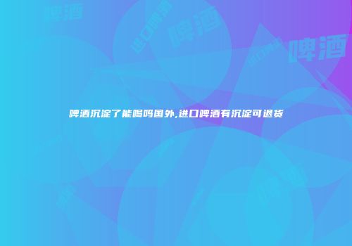 啤酒沉淀了能喝吗国外,进口啤酒有沉淀可退货