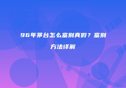 96年茅台怎么鉴别真假？鉴别方法详解