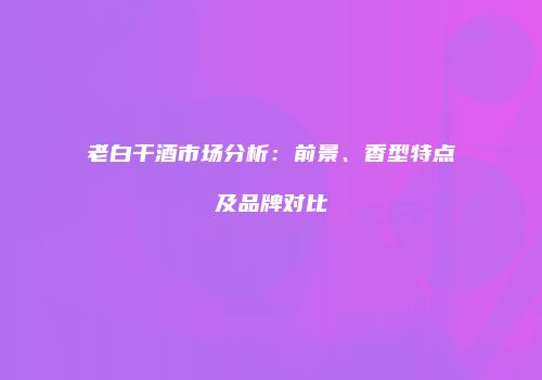 老白干酒市场分析：前景、香型特点及品牌对比