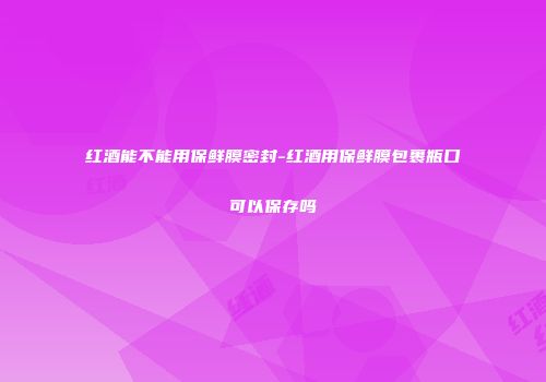 红酒能不能用保鲜膜密封-红酒用保鲜膜包裹瓶口可以保存吗