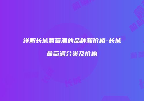 详解长城葡萄酒的品种和价格-长城葡萄酒分类及价格