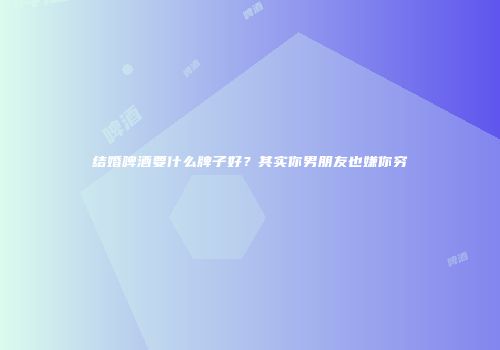 结婚啤酒要什么牌子好？其实你男朋友也嫌你穷