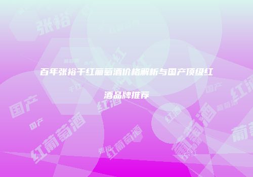 百年张裕干红葡萄酒价格解析与国产顶级红酒品牌推荐