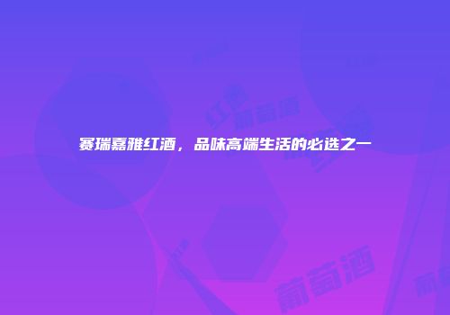 赛瑞嘉雅红酒，品味高端生活的必选之一