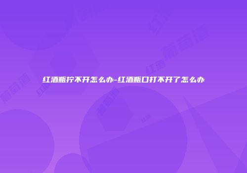 红酒瓶拧不开怎么办-红酒瓶口打不开了怎么办