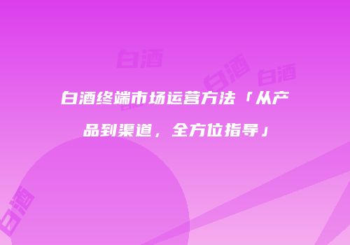 白酒终端市场运营方法「从产品到渠道，全方位指导」