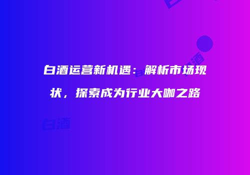 白酒运营新机遇：解析市场现状，探索成为行业大咖之路