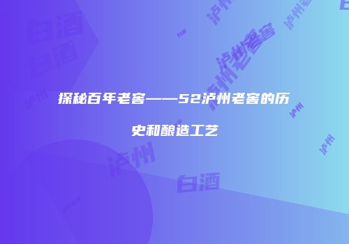 探秘百年老窖——52泸州老窖的历史和酿造工艺