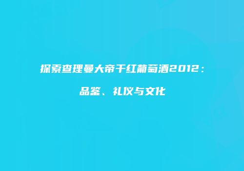 探索查理曼大帝干红葡萄酒2012：品鉴、礼仪与文化
