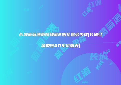 长城葡萄酒荣耀臻藏2瓶礼盒多少钱(长城红酒荣耀40年价格表)
