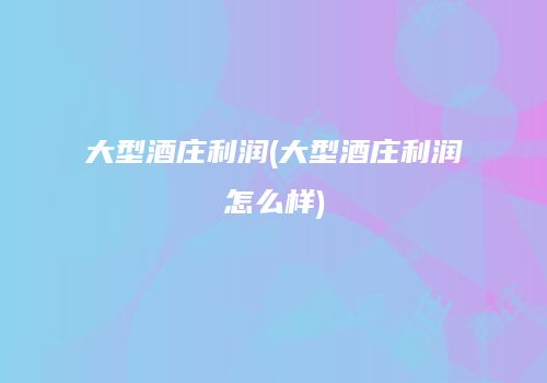 大型酒庄利润(大型酒庄利润怎么样)