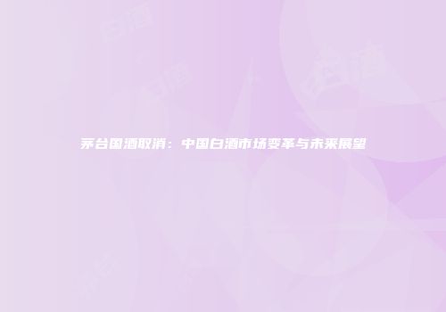 茅台国酒取消：中国白酒市场变革与未来展望