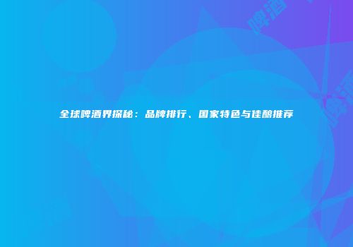 全球啤酒界探秘：品牌排行、国家特色与佳酿推荐