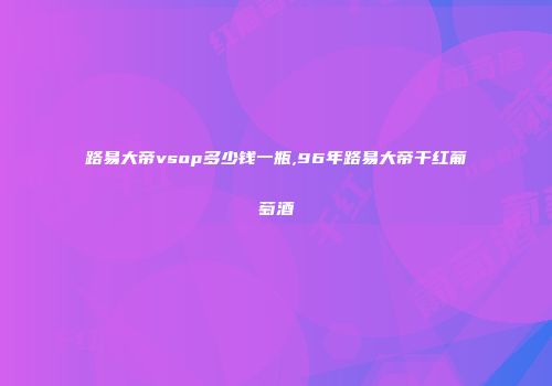 路易大帝vsop多少钱一瓶,96年路易大帝干红葡萄酒