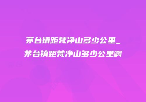 茅台镇距梵净山多少公里_茅台镇距梵净山多少公里啊
