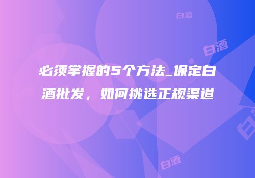 必须掌握的5个方法_保定白酒批发，如何挑选正规渠道