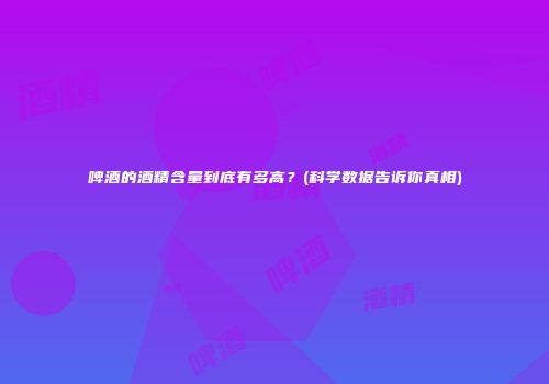 啤酒的酒精含量到底有多高？(科学数据告诉你真相)