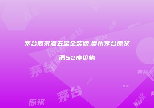 茅台原浆酒五星金装版,贵州茅台原浆酒52度价格