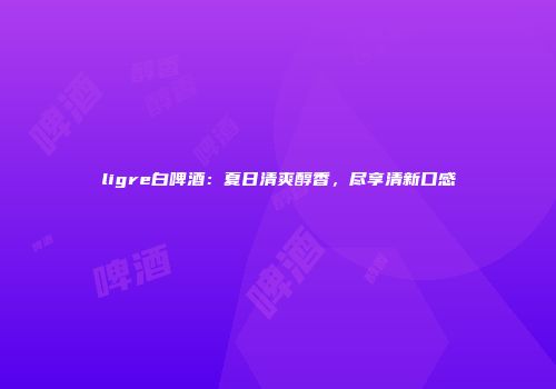 ligre白啤酒：夏日清爽醇香，尽享清新口感