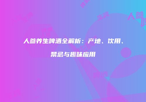 人参养生啤酒全解析：产地、饮用、禁忌与趣味应用