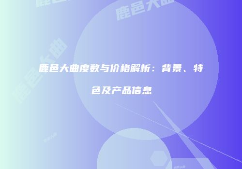 鹿邑大曲度数与价格解析：背景、特色及产品信息
