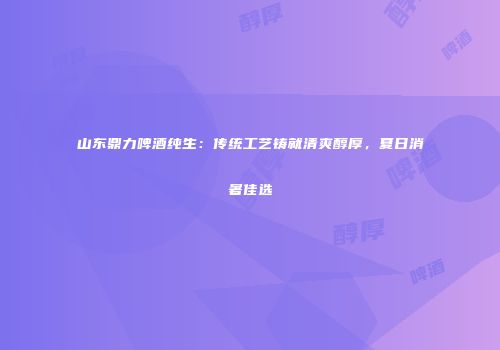 山东鼎力啤酒纯生：传统工艺铸就清爽醇厚，夏日消暑佳选