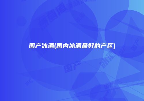 国产冰酒(国内冰酒最好的产区)