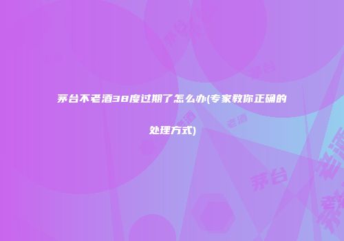 茅台不老酒38度过期了怎么办(专家教你正确的处理方式)