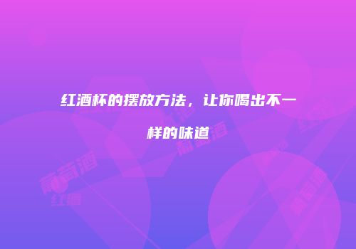 红酒杯的摆放方法，让你喝出不一样的味道