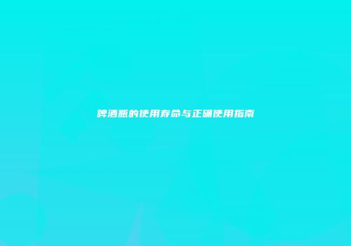 啤酒瓶的使用寿命与正确使用指南