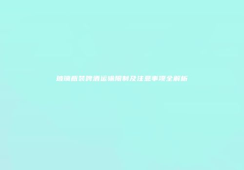 玻璃瓶装啤酒运输限制及注意事项全解析