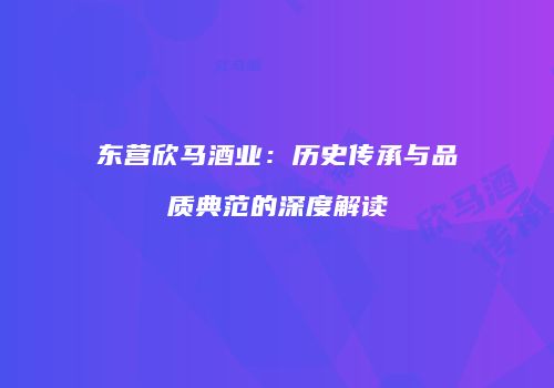 东营欣马酒业：历史传承与品质典范的深度解读
