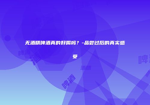 无酒精啤酒真的好喝吗？-品尝过后的真实感受