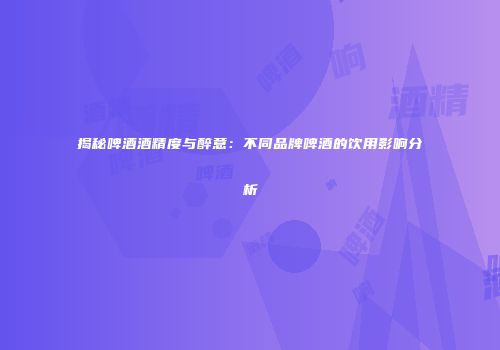 揭秘啤酒酒精度与醉意：不同品牌啤酒的饮用影响分析