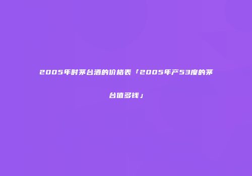 2005年时茅台酒的价格表「2005年产53度的茅台值多钱」