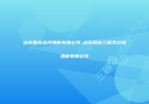 山东阳谷运河酒业有限公司_山东阳谷三碗不过岗酒业有限公司