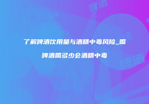 了解啤酒饮用量与酒精中毒风险_喝啤酒喝多少会酒精中毒