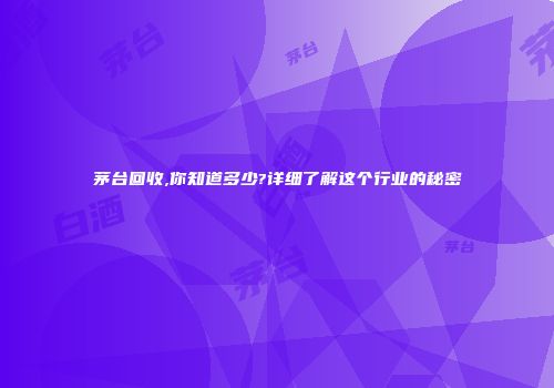 茅台回收,你知道多少?详细了解这个行业的秘密