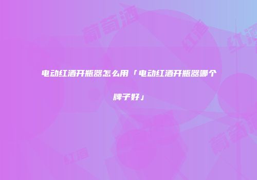 电动红酒开瓶器怎么用「电动红酒开瓶器哪个牌子好」