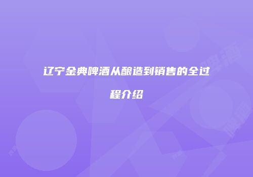 辽宁金典啤酒从酿造到销售的全过程介绍