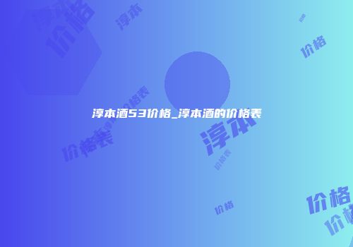 淳本酒53价格_淳本酒的价格表
