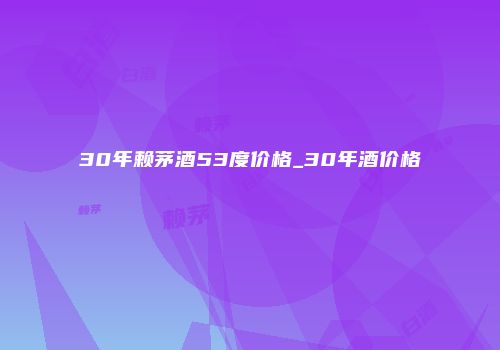 30年赖茅酒53度价格_30年酒价格
